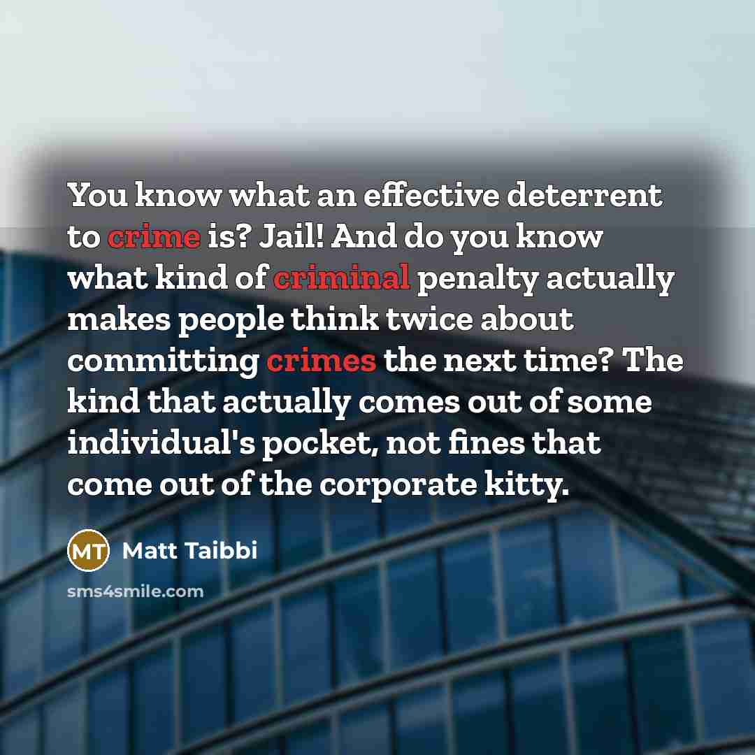 “You know what an effective deterrent to crime is? Jail! And do you know what kind of criminal penalty actually makes people think twice about committing crimes the next time? The kind that actually comes out of some individual's pocket, not fines that come out of the corporate kitty.” quote by Matt Taibbi