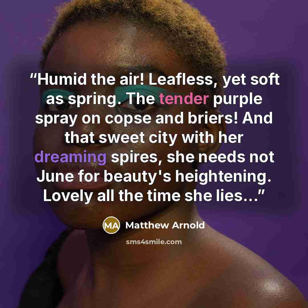 “Humid the air! Leafless, yet soft as spring. The tender purple spray on copse and briers! And that sweet city with her dreaming spires, she needs not June for beauty's heightening. Lovely all the time she lies...” quote by Matthew Arnold