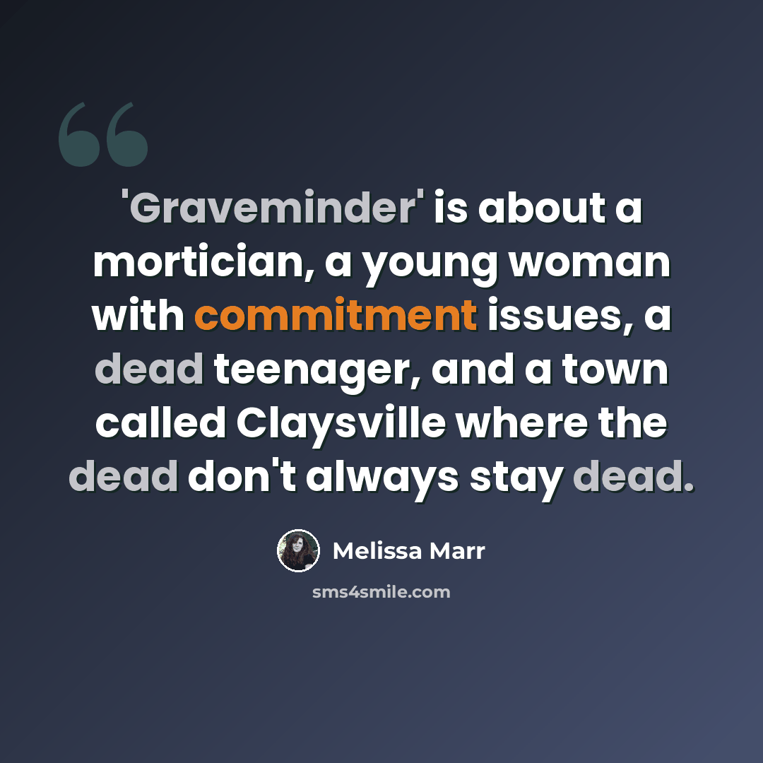 “'Graveminder' is about a mortician, a young woman with commitment issues, a dead teenager, and a town called Claysville where the dead don't always stay dead.” quote by Melissa Marr