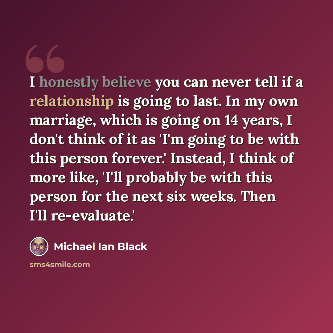 “I honestly believe you can never tell if a relationship is going to last. In my own marriage, which is going on 14 years, I don't think of it as 'I'm going to be with this person forever.' Instead, I think of more like, 'I'll probably be with this person for the next six weeks. Then I'll…” quote by Michael Ian Black