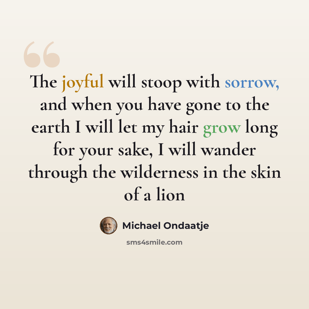 “The joyful will stoop with sorrow, and when you have gone to the earth I will let my hair grow long for your sake, I will wander through the wilderness in the skin of a lion” quote by Michael Ondaatje