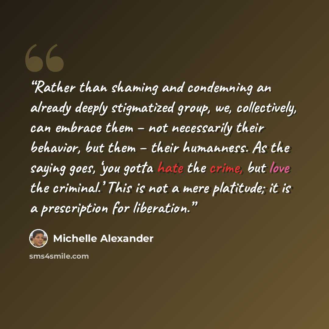 “Rather than shaming and condemning an already deeply stigmatized group, we, collectively, can embrace them – not necessarily their behavior, but them – their humanness. As the saying goes, ‘you gotta hate the crime, but love the criminal.’ This is not a mere platitude; it is a prescription for…” quote by Michelle Alexander