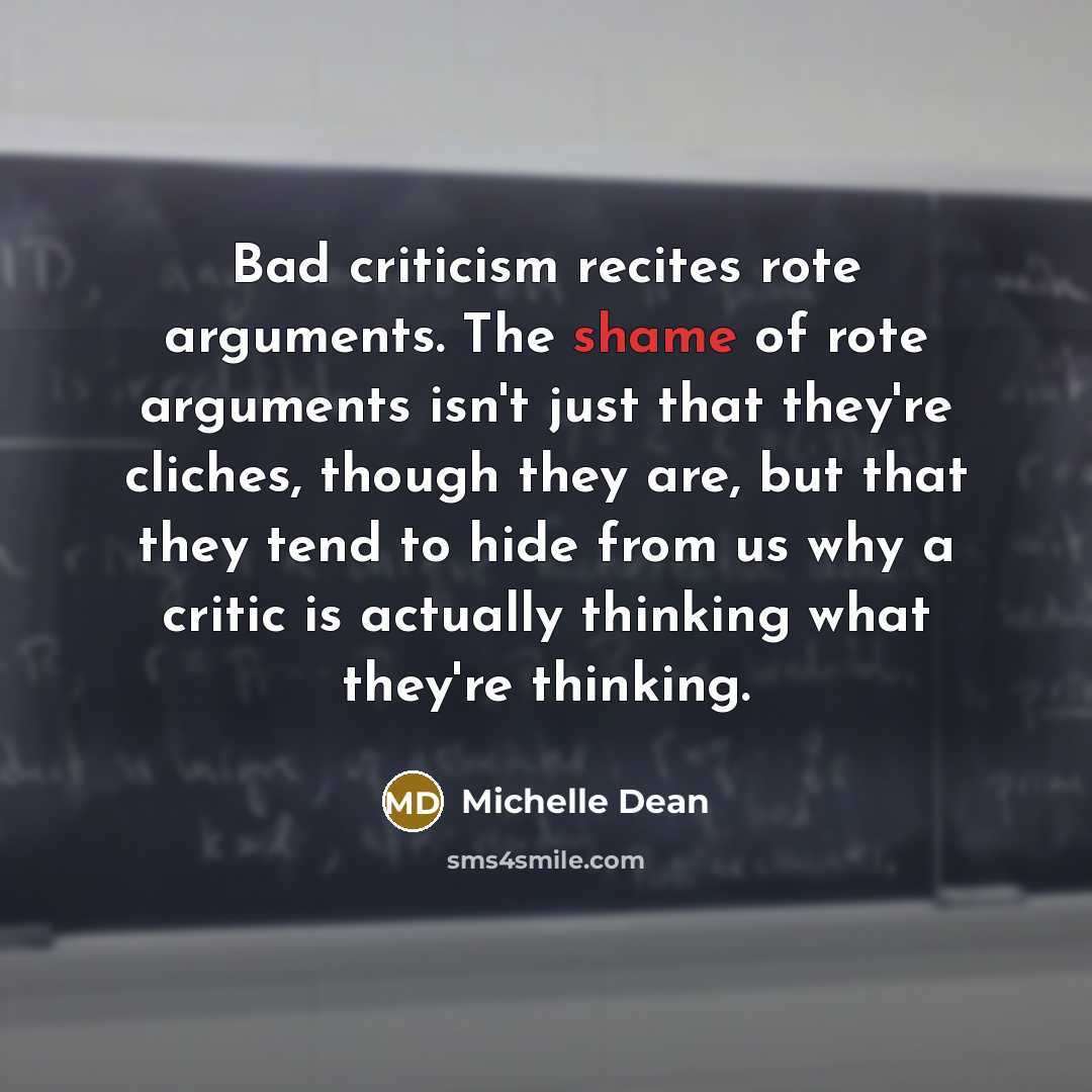 “Bad criticism recites rote arguments. The shame of rote arguments isn't just that they're cliches, though they are, but that they tend to hide from us why a critic is actually thinking what they're thinking.” quote by Michelle Dean