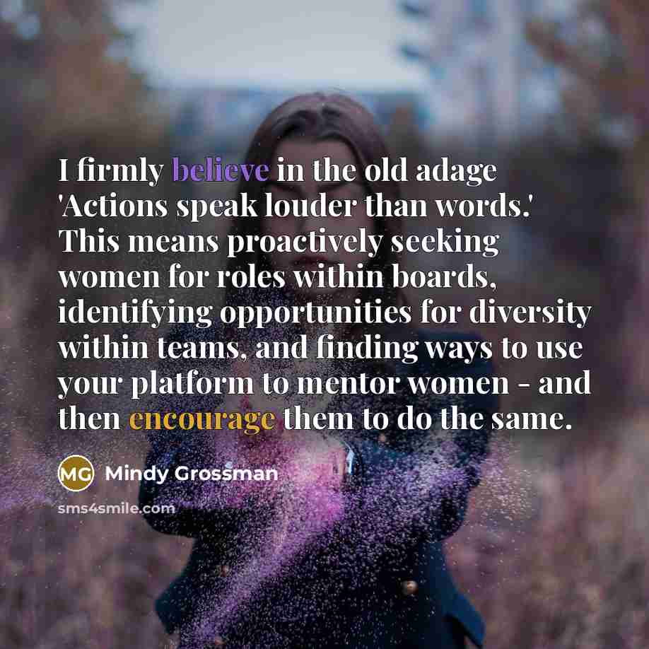 “I firmly believe in the old adage 'Actions speak louder than words.' This means proactively seeking women for roles within boards, identifying opportunities for diversity within teams, and finding ways to use your platform to mentor women - and then encourage them to do the same.” quote by Mindy Grossman