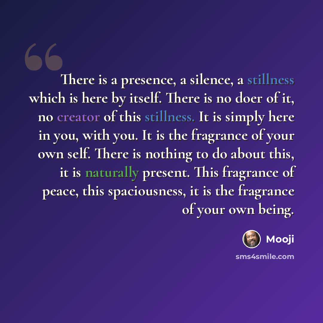 “There is a presence, a silence, a stillness which is here by itself. There is no doer of it, no creator of this stillness. It is simply here in you, with you. It is the fragrance of your own self. There is nothing to do about this, it is naturally present. This fragrance of peace, this…” quote by Mooji
