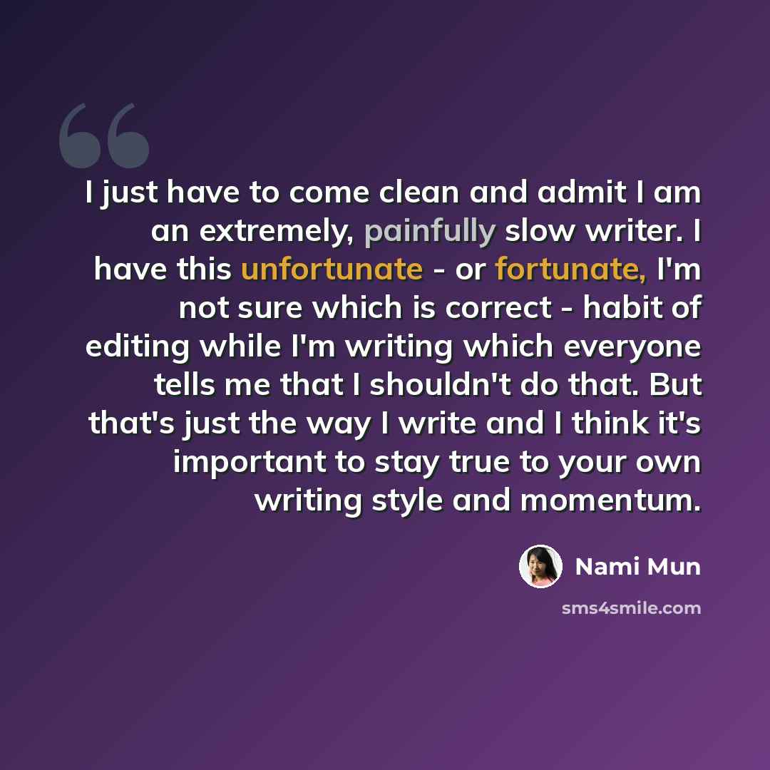 “I just have to come clean and admit I am an extremely, painfully slow writer. I have this unfortunate - or fortunate, I'm not sure which is correct - habit of editing while I'm writing which everyone tells me that I shouldn't do that. But that's just the way I write and I think it's important to…” quote by Nami Mun