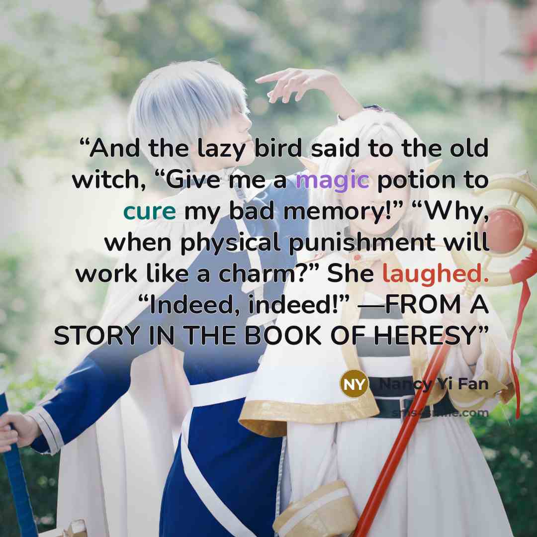“And the lazy bird said to the old witch, “Give me a magic potion to cure my bad memory!” “Why, when physical punishment will work like a charm?” She laughed. “Indeed, indeed!” —FROM A STORY IN THE BOOK OF HERESY” quote by Nancy Yi Fan