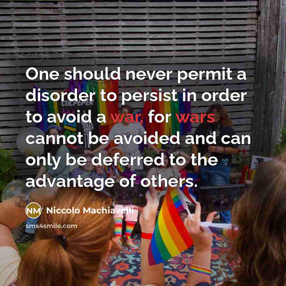 “One should never permit a disorder to persist in order to avoid a war, for wars cannot be avoided and can only be deferred to the advantage of others.” quote by Niccolo Machiavelli