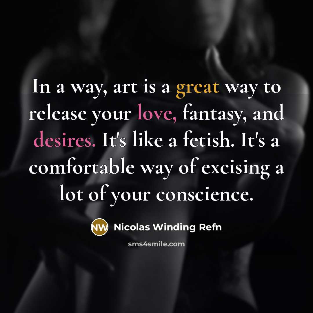 “In a way, art is a great way to release your love, fantasy, and desires. It's like a fetish. It's a comfortable way of excising a lot of your conscience.” quote by Nicolas Winding Refn