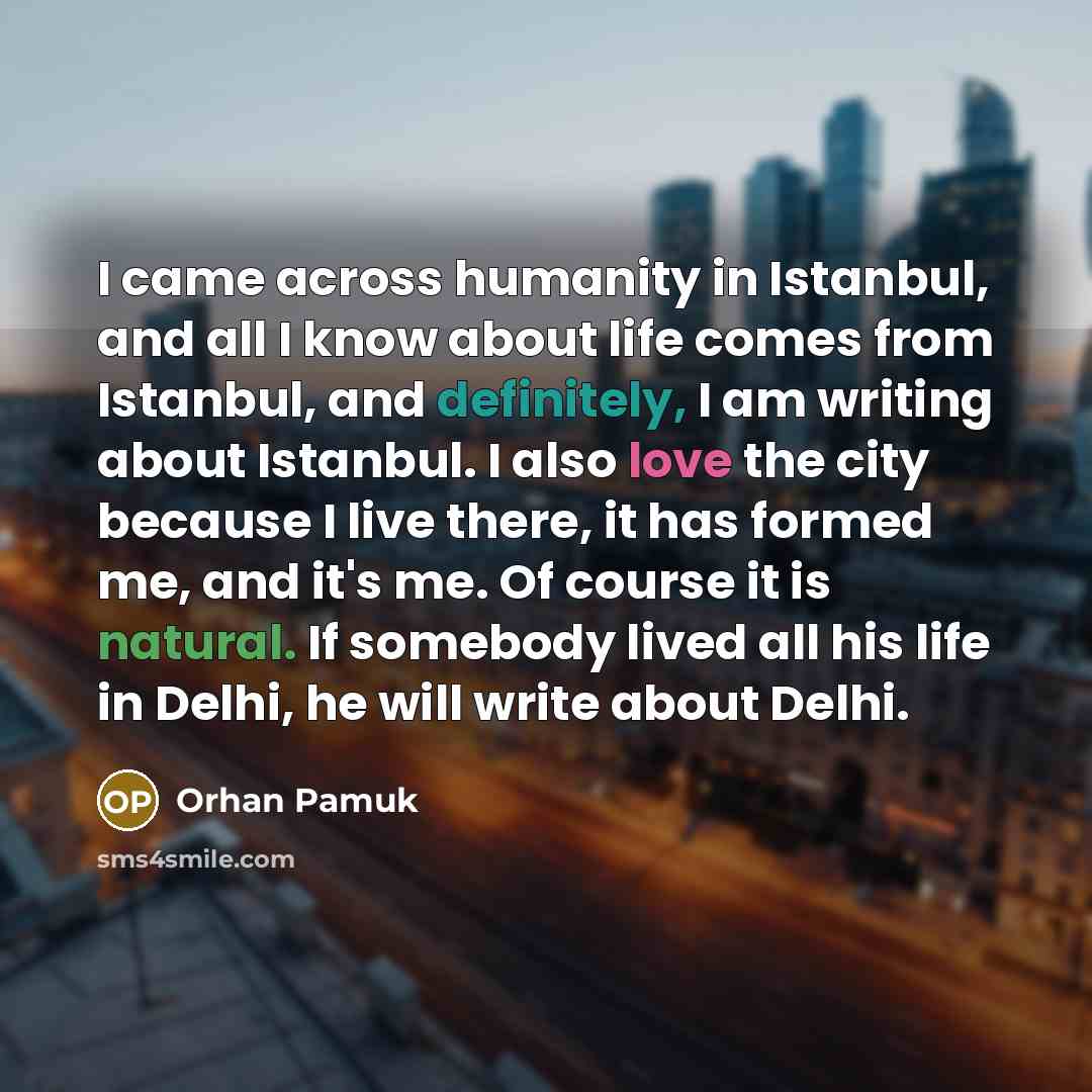 “I came across humanity in Istanbul, and all I know about life comes from Istanbul, and definitely, I am writing about Istanbul. I also love the city because I live there, it has formed me, and it's me. Of course it is natural. If somebody lived all his life in Delhi, he will write about Delhi.” quote by Orhan Pamuk