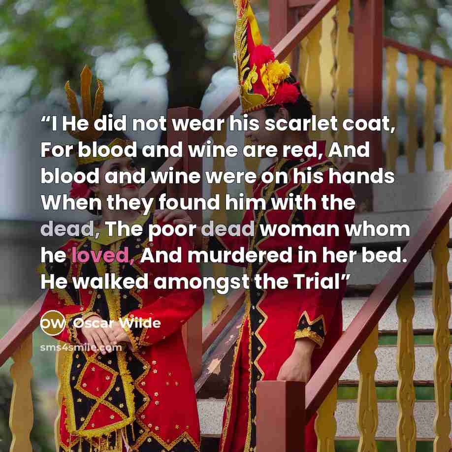 “I He did not wear his scarlet coat, For blood and wine are red, And blood and wine were on his hands When they found him with the dead, The poor dead woman whom he loved, And murdered in her bed. He walked amongst the Trial” quote by Oscar Wilde
