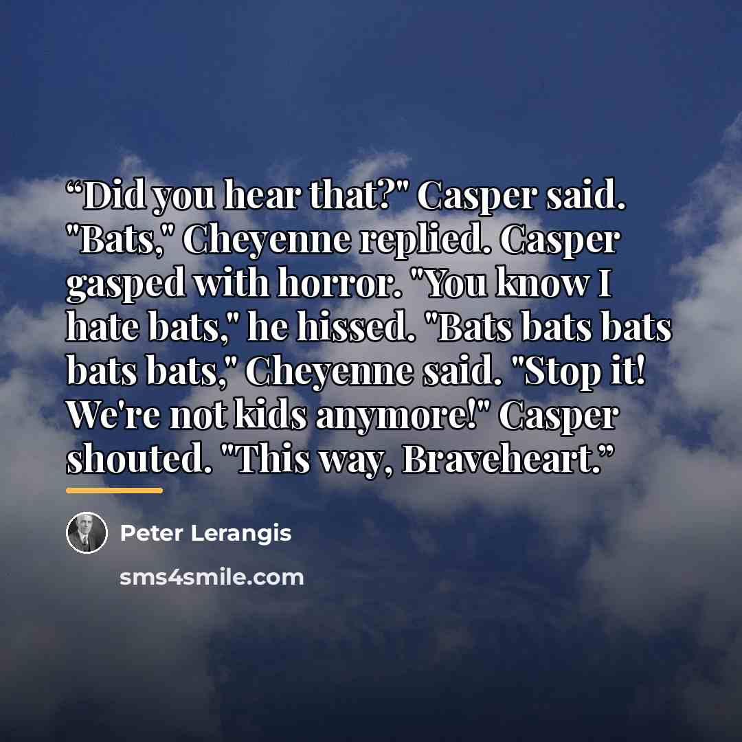 “Did you hear that?" Casper said. "Bats," Cheyenne replied. Casper gasped with horror. "You know I hate bats," he hissed. "Bats bats bats bats bats," Cheyenne said. "Stop it! We're not kids anymore!" Casper shouted. "This way, Braveheart.” quote by Peter Lerangis