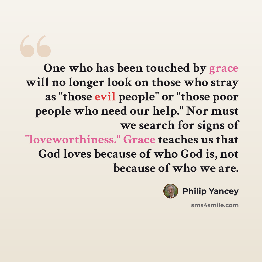 “One who has been touched by grace will no longer look on those who stray as "those evil people" or "those poor people who need our help." Nor must we search for signs of "loveworthiness." Grace teaches us that God loves because of who God is, not because of who we are.” quote by Philip Yancey