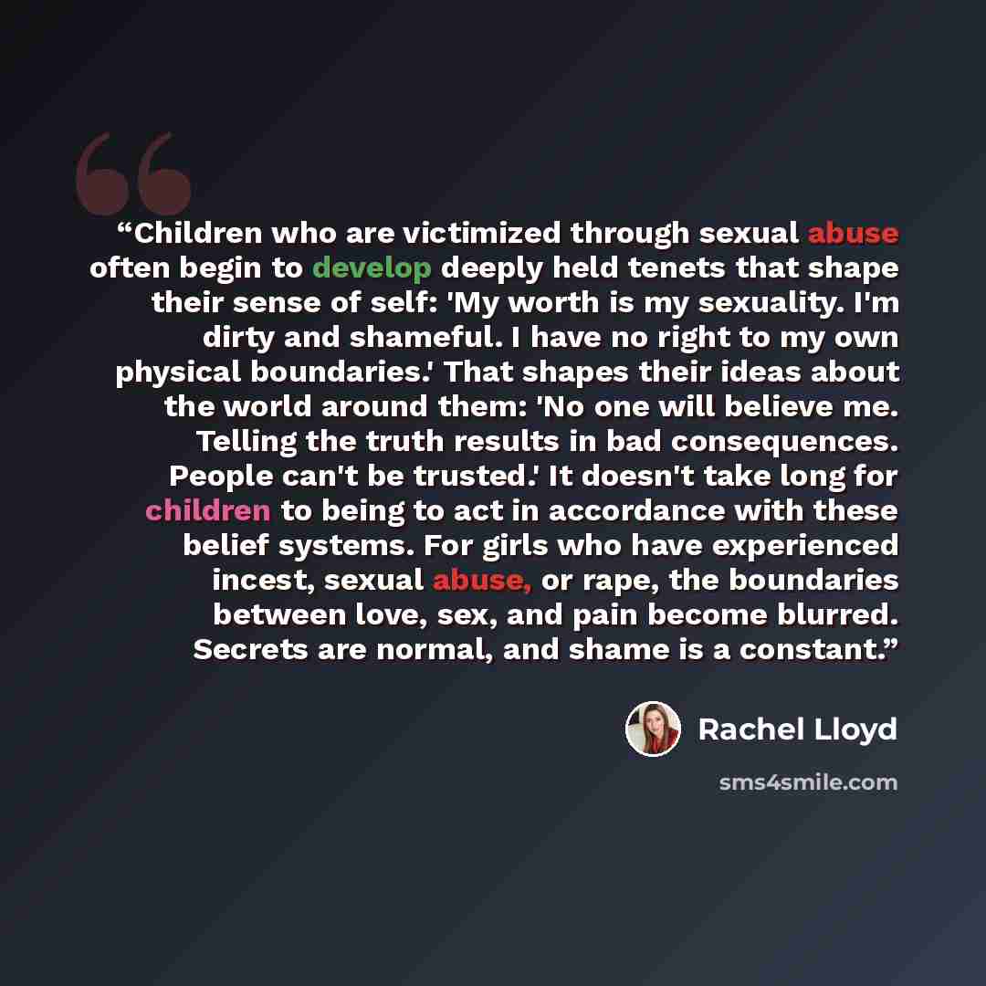 “Children who are victimized through sexual abuse often begin to develop deeply held tenets that shape their sense of self: 'My worth is my sexuality. I'm dirty and shameful. I have no right to my own physical boundaries.' That shapes their ideas about the world around them: 'No one will believe…” quote by Rachel Lloyd
