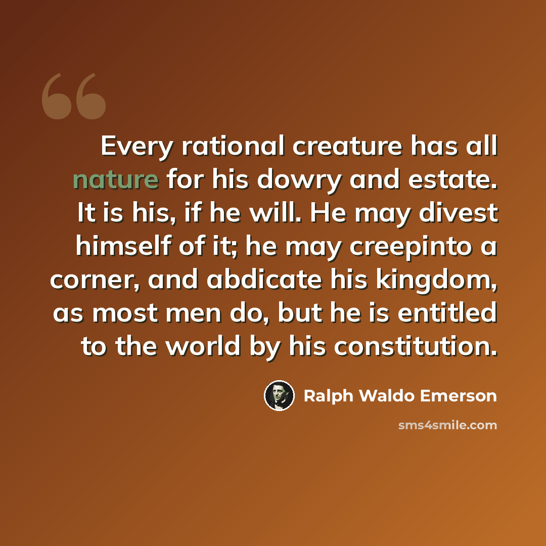 “Every rational creature has all nature for his dowry and estate. It is his, if he will. He may divest himself of it; he may creepinto a corner, and abdicate his kingdom, as most men do, but he is entitled to the world by his constitution.” quote by Ralph Waldo Emerson