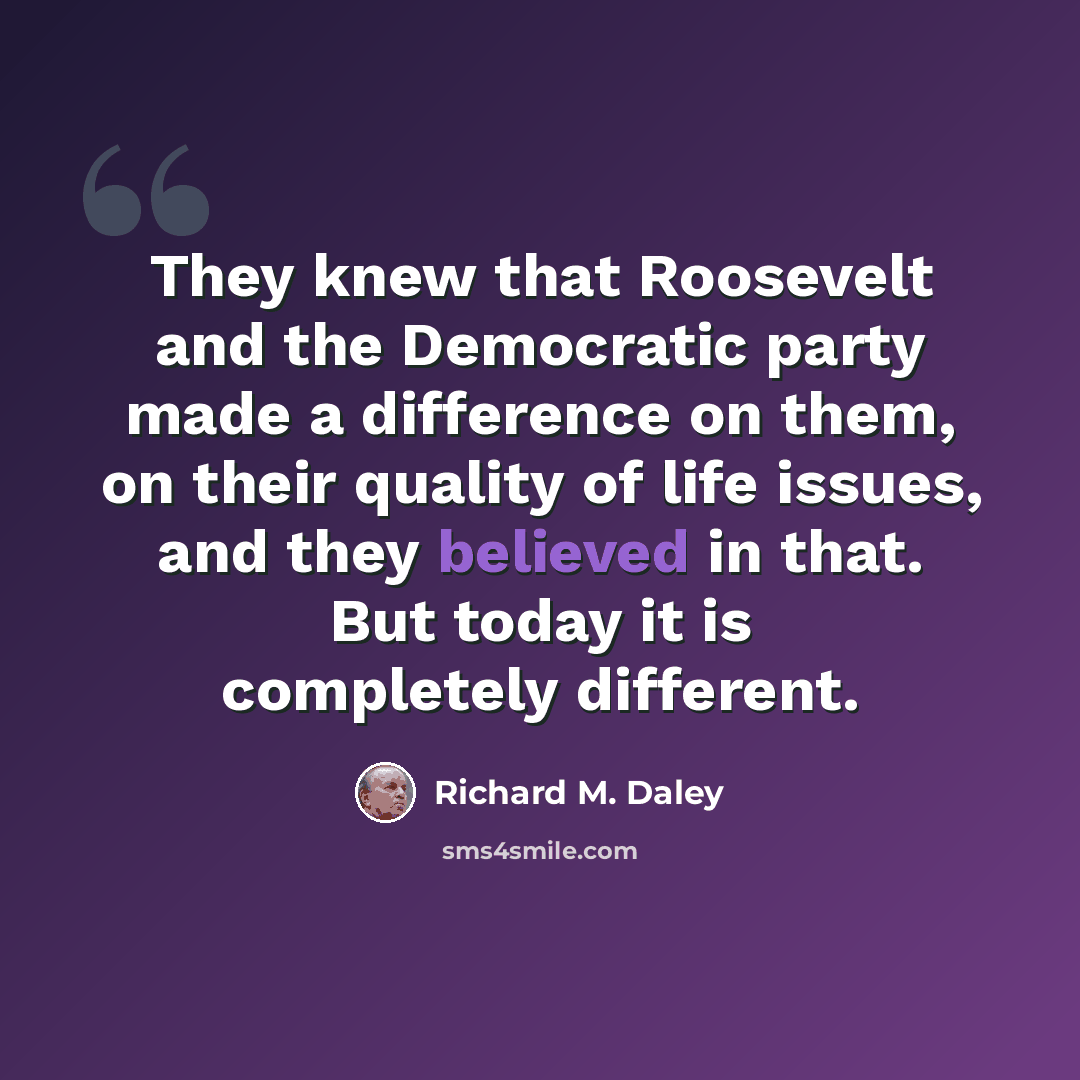 “They knew that Roosevelt and the Democratic party made a difference on them, on their quality of life issues, and they believed in that. But today it is completely different.” quote by Richard M. Daley