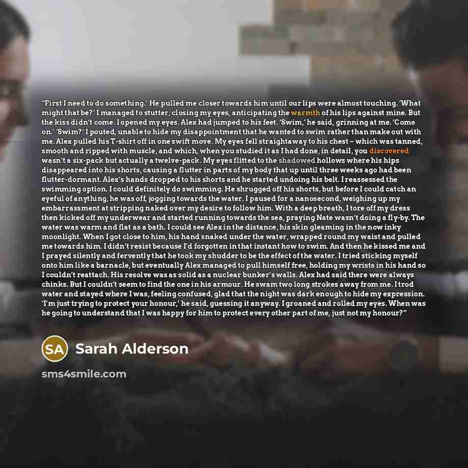 “First I need to do something.’ He pulled me closer towards him until our lips were almost touching. ‘What might that be?’ I managed to stutter, closing my eyes, anticipating the warmth of his lips against mine. But the kiss didn’t come. I opened my eyes. Alex had jumped to his feet. ‘Swim,’ he…” quote by Sarah Alderson