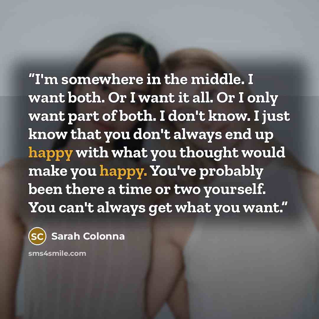 “I'm somewhere in the middle. I want both. Or I want it all. Or I only want part of both. I don't know. I just know that you don't always end up happy with what you thought would make you happy. You've probably been there a time or two yourself. You can't always get what you want.” quote by Sarah Colonna
