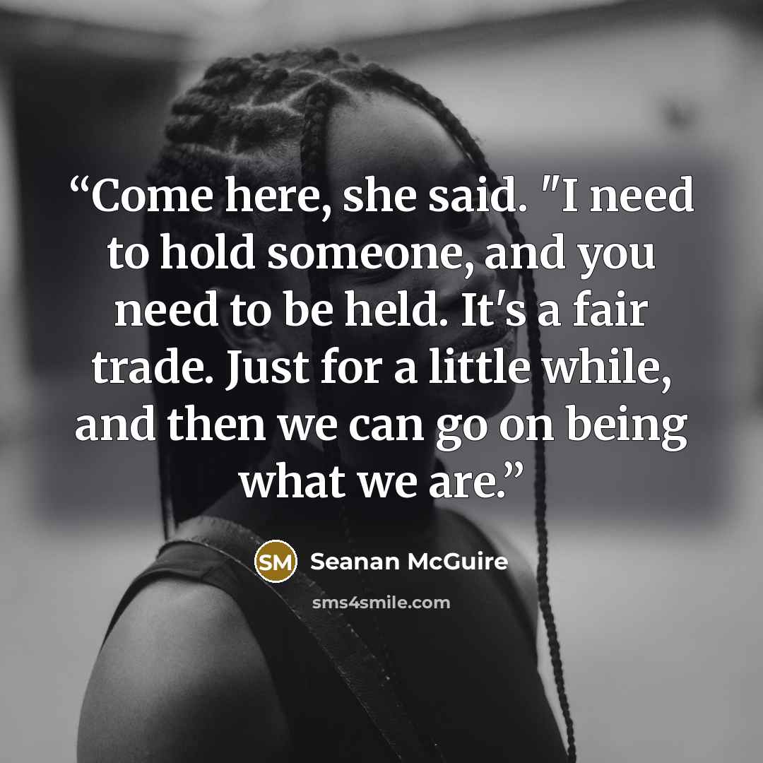 “Come here, she said. "I need to hold someone, and you need to be held. It's a fair trade. Just for a little while, and then we can go on being what we are.” quote by Seanan McGuire