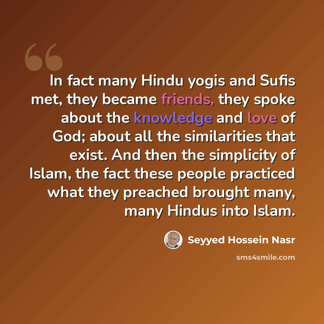 “In fact many Hindu yogis and Sufis met, they became friends, they spoke about the knowledge and love of God; about all the similarities that exist. And then the simplicity of Islam, the fact these people practiced what they preached brought many, many Hindus into Islam.” quote by Seyyed Hossein Nasr