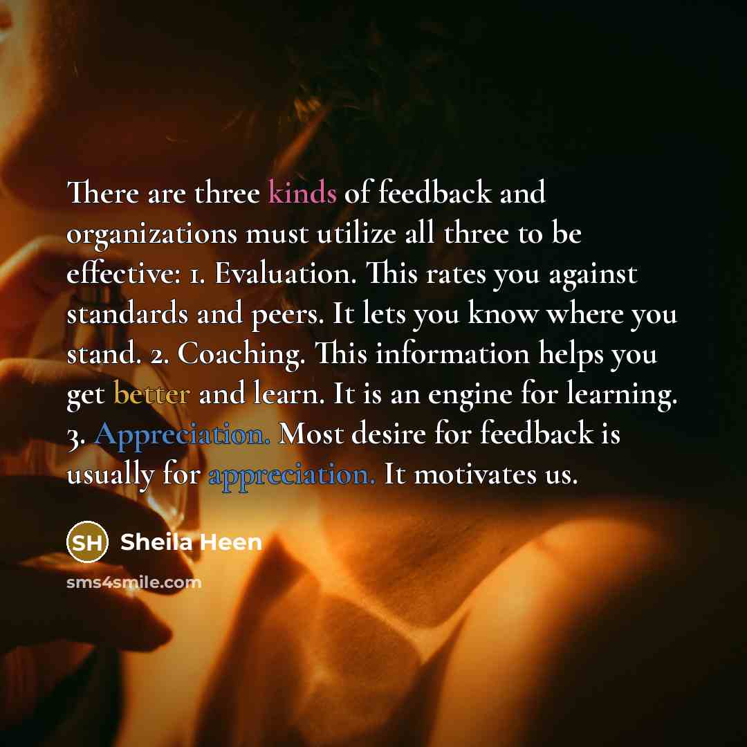“There are three kinds of feedback and organizations must utilize all three to be effective: 1. Evaluation. This rates you against standards and peers. It lets you know where you stand. 2. Coaching. This information helps you get better and learn. It is an engine for learning. 3. Appreciation. Most…” quote by Sheila Heen