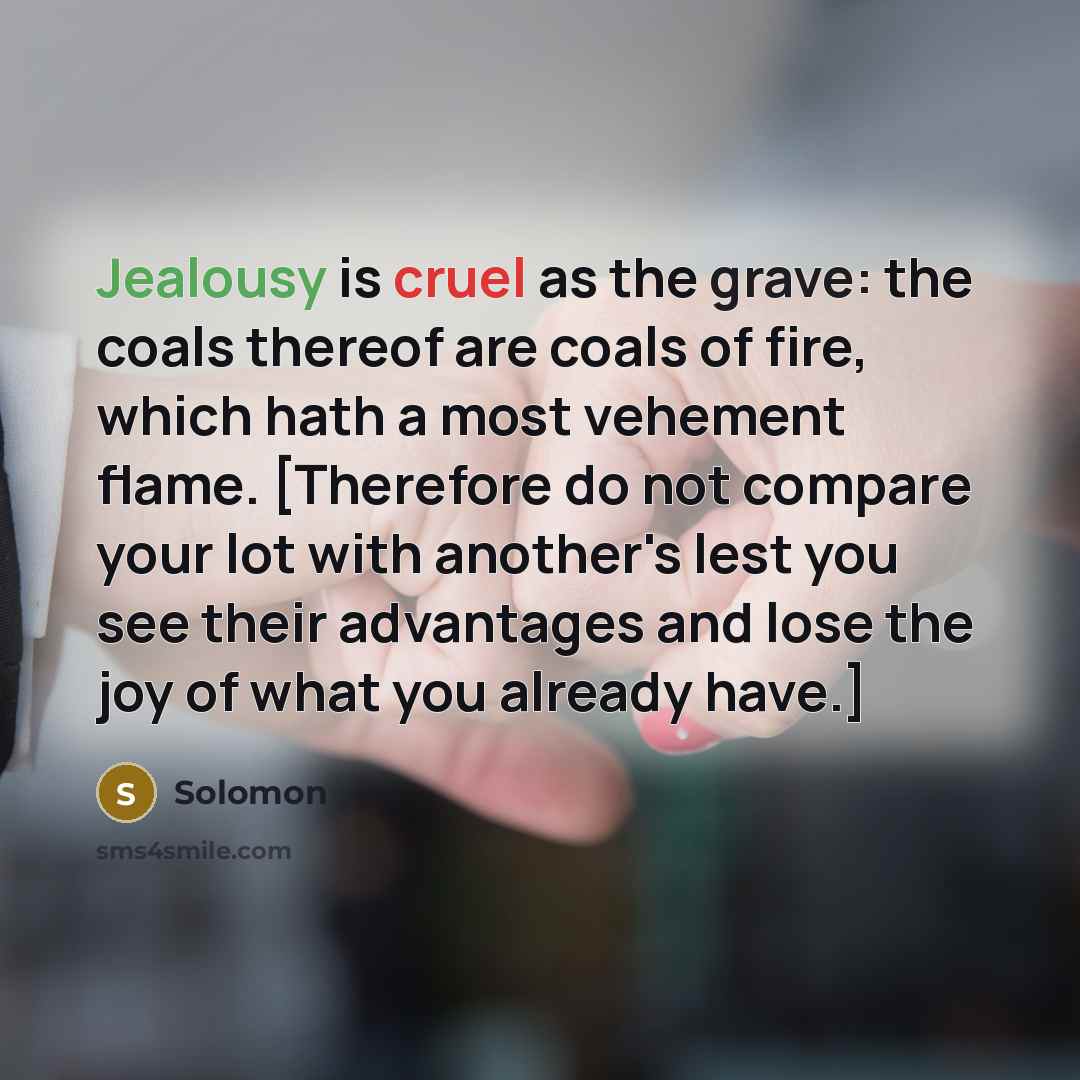 “Jealousy is cruel as the grave: the coals thereof are coals of fire, which hath a most vehement flame. [Therefore do not compare your lot with another's lest you see their advantages and lose the joy of what you already have.]” quote by Solomon