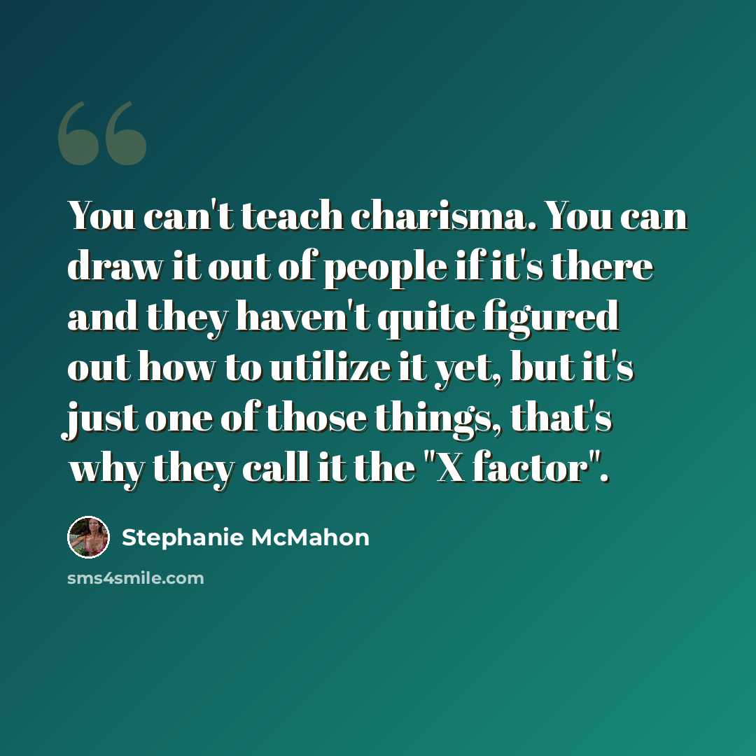 “You can't teach charisma. You can draw it out of people if it's there and they haven't quite figured out how to utilize it yet, but it's just one of those things, that's why they call it the "X factor".” quote by Stephanie McMahon
