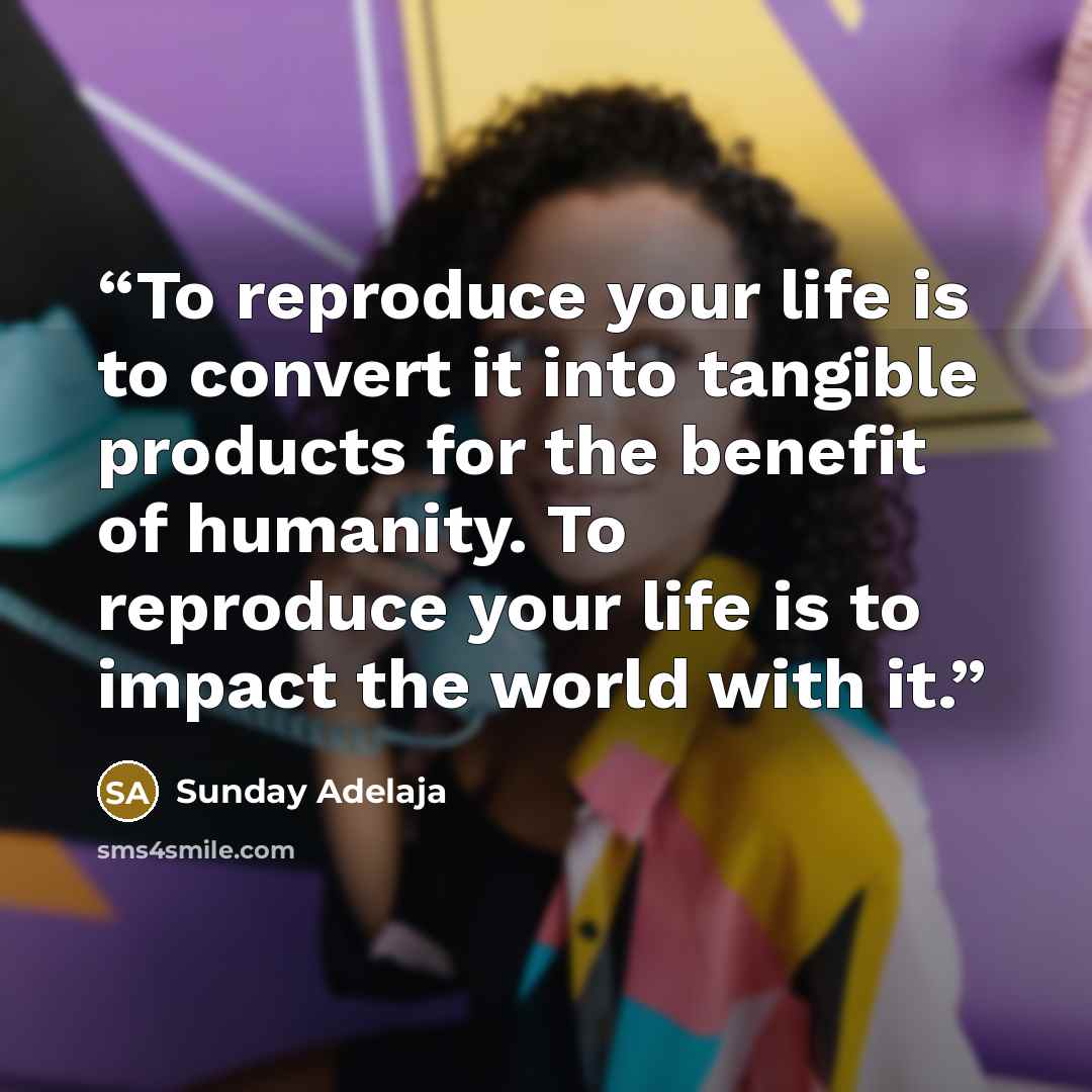 “To reproduce your life is to convert it into tangible products for the benefit of humanity. To reproduce your life is to impact the world with it.” quote by Sunday Adelaja