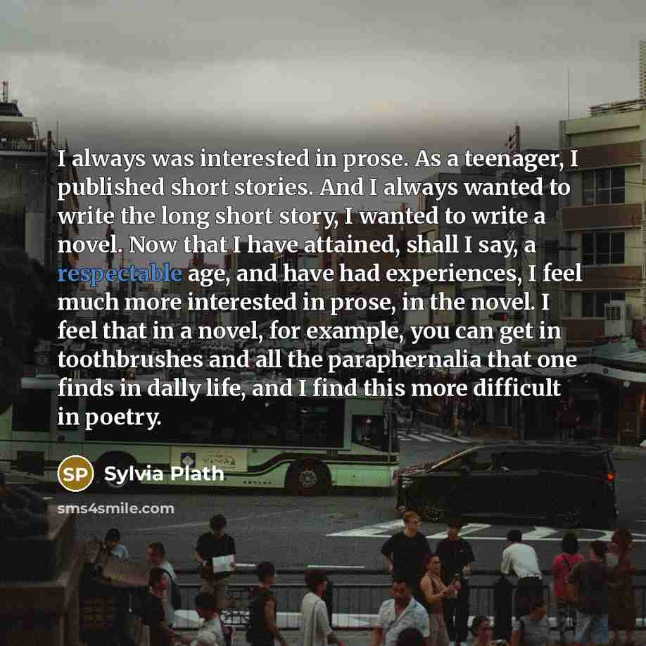 “I always was interested in prose. As a teenager, I published short stories. And I always wanted to write the long short story, I wanted to write a novel. Now that I have attained, shall I say, a respectable age, and have had experiences, I feel much more interested in prose, in the novel. I feel…” quote by Sylvia Plath