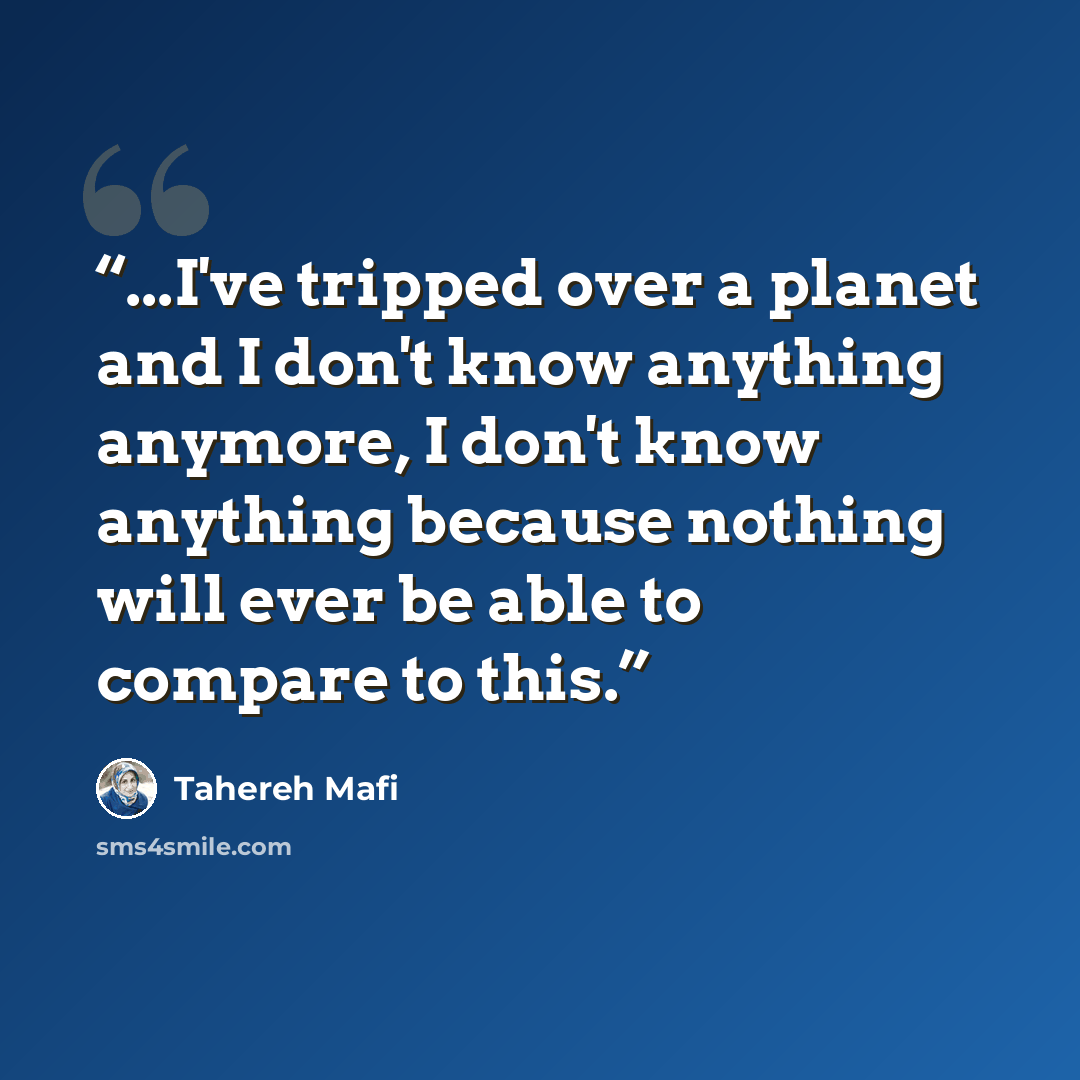 “...I've tripped over a planet and I don't know anything anymore, I don't know anything because nothing will ever be able to compare to this.” quote by Tahereh Mafi