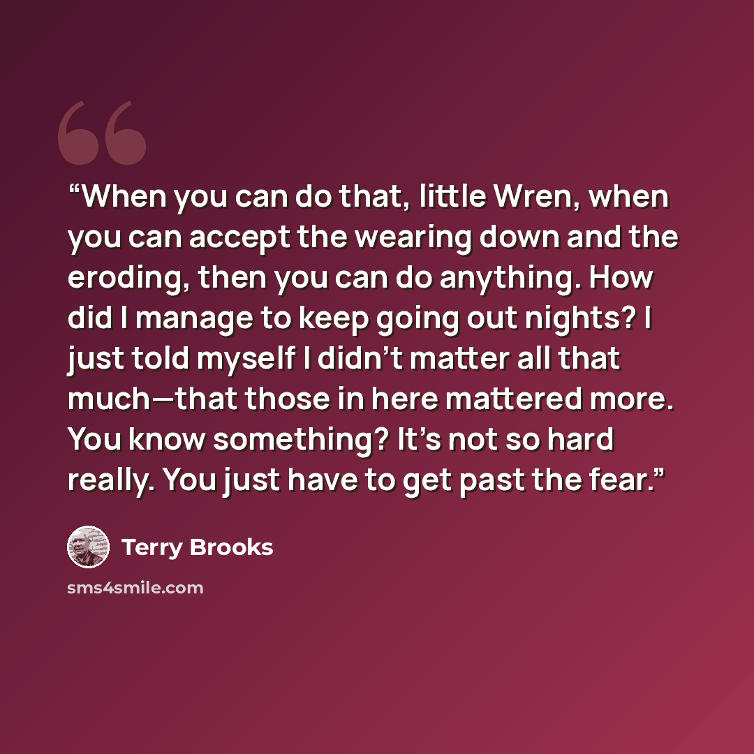 “When you can do that, little Wren, when you can accept the wearing down and the eroding, then you can do anything. How did I manage to keep going out nights? I just told myself I didn’t matter all that much—that those in here mattered more. You know something? It’s not so hard really. You just…” quote by Terry Brooks