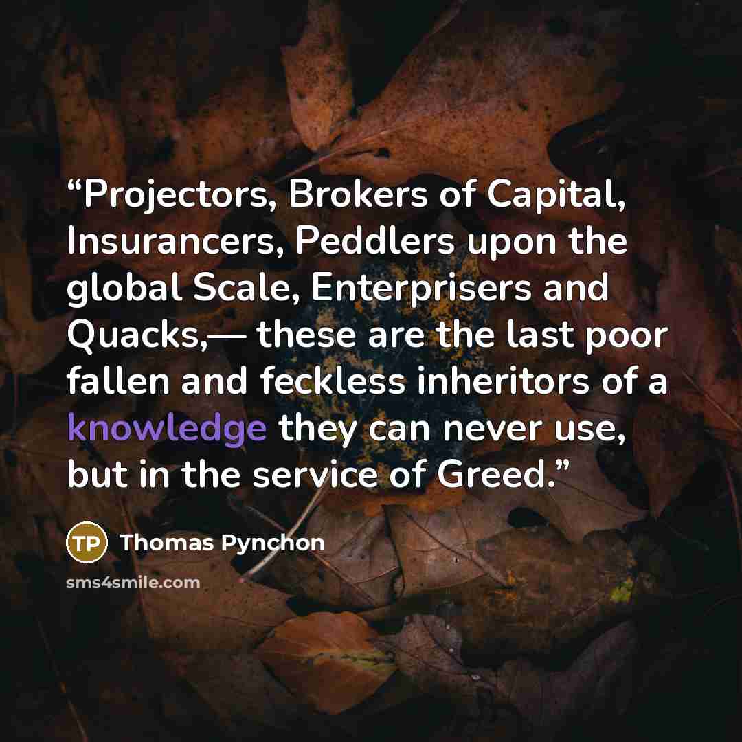 “Projectors, Brokers of Capital, Insurancers, Peddlers upon the global Scale, Enterprisers and Quacks,— these are the last poor fallen and feckless inheritors of a knowledge they can never use, but in the service of Greed.” quote by Thomas Pynchon