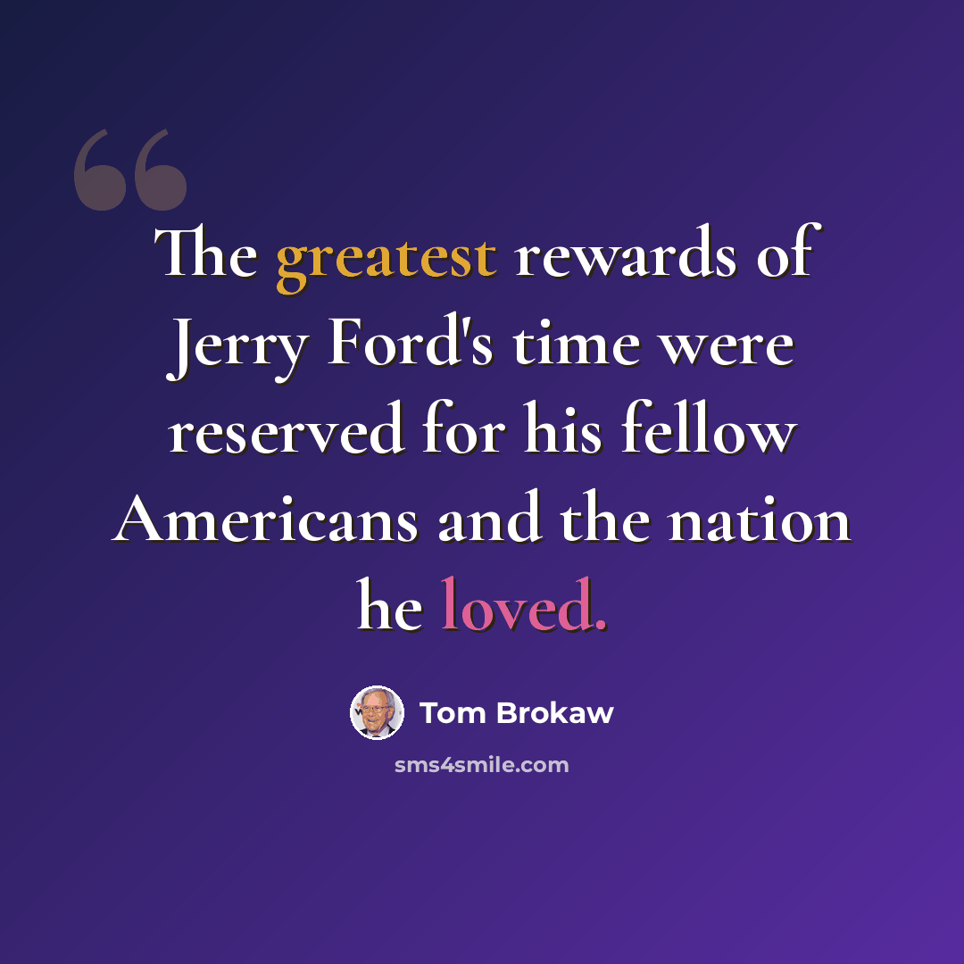 “The greatest rewards of Jerry Ford's time were reserved for his fellow Americans and the nation he loved.” quote by Tom Brokaw