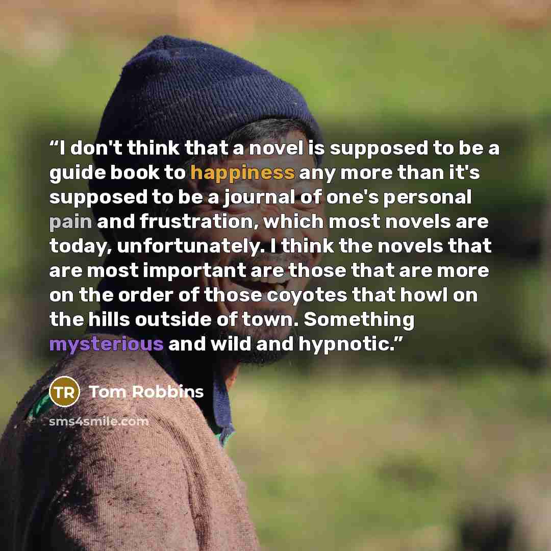 “I don't think that a novel is supposed to be a guide book to happiness any more than it's supposed to be a journal of one's personal pain and frustration, which most novels are today, unfortunately. I think the novels that are most important are those that are more on the order of those coyotes…” quote by Tom Robbins