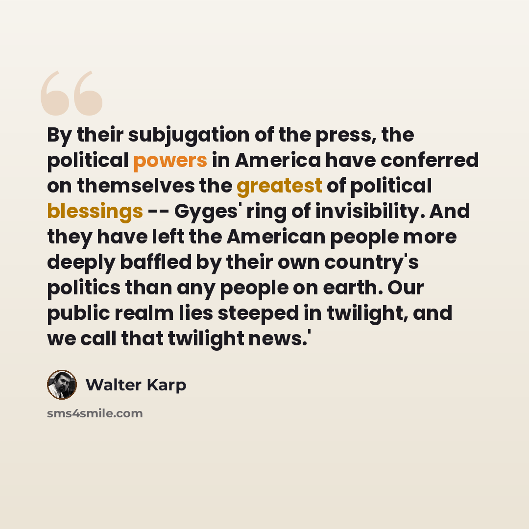 “By their subjugation of the press, the political powers in America have conferred on themselves the greatest of political blessings -- Gyges' ring of invisibility. And they have left the American people more deeply baffled by their own country's politics than any people on earth. Our public realm…” quote by Walter Karp