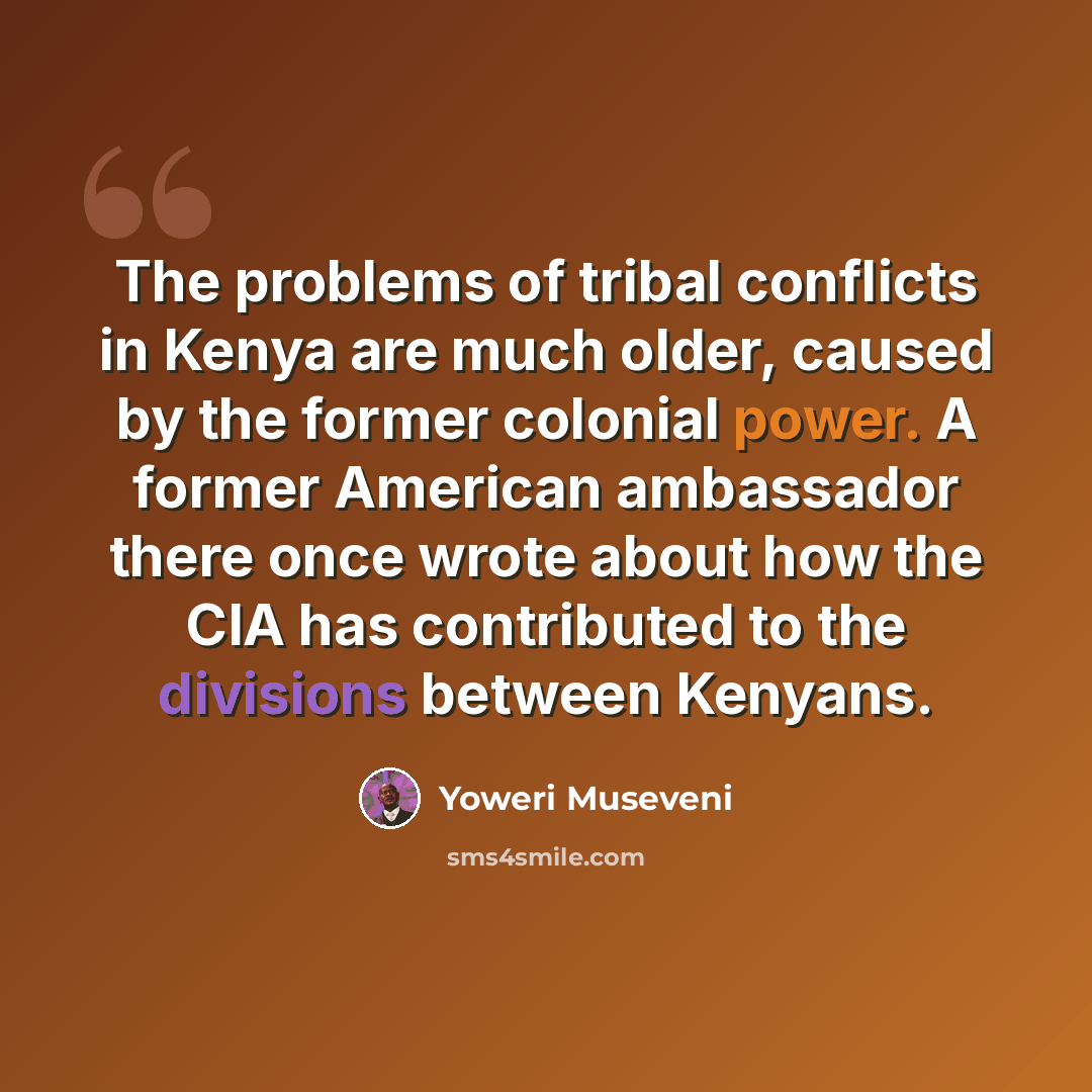 “The problems of tribal conflicts in Kenya are much older, caused by the former colonial power. A former American ambassador there once wrote about how the CIA has contributed to the divisions between Kenyans.” quote by Yoweri Museveni
