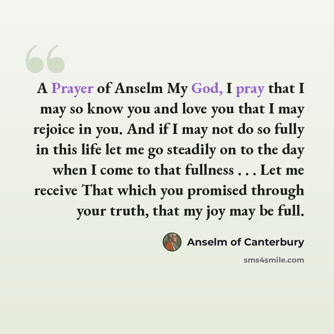 “A Prayer of Anselm My God, I pray that I may so know you and love you that I may rejoice in you. And if I may not do so fully in this life let me go steadily on to the day when I come to that fullness . . . Let me receive That which you promised through your truth, that my joy may be full.” quote by Anselm of Canterbury