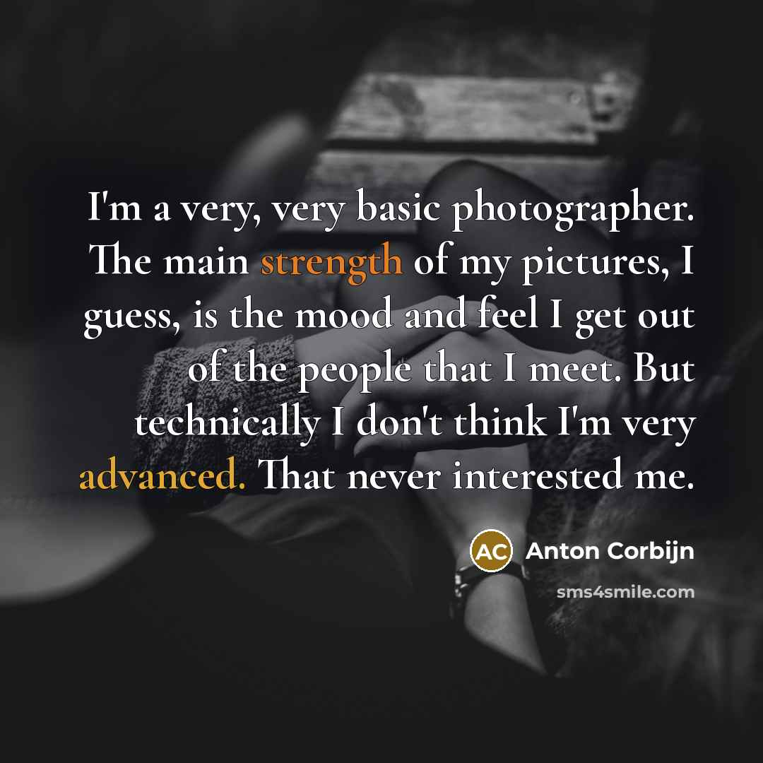 “I'm a very, very basic photographer. The main strength of my pictures, I guess, is the mood and feel I get out of the people that I meet. But technically I don't think I'm very advanced. That never interested me.” quote by Anton Corbijn