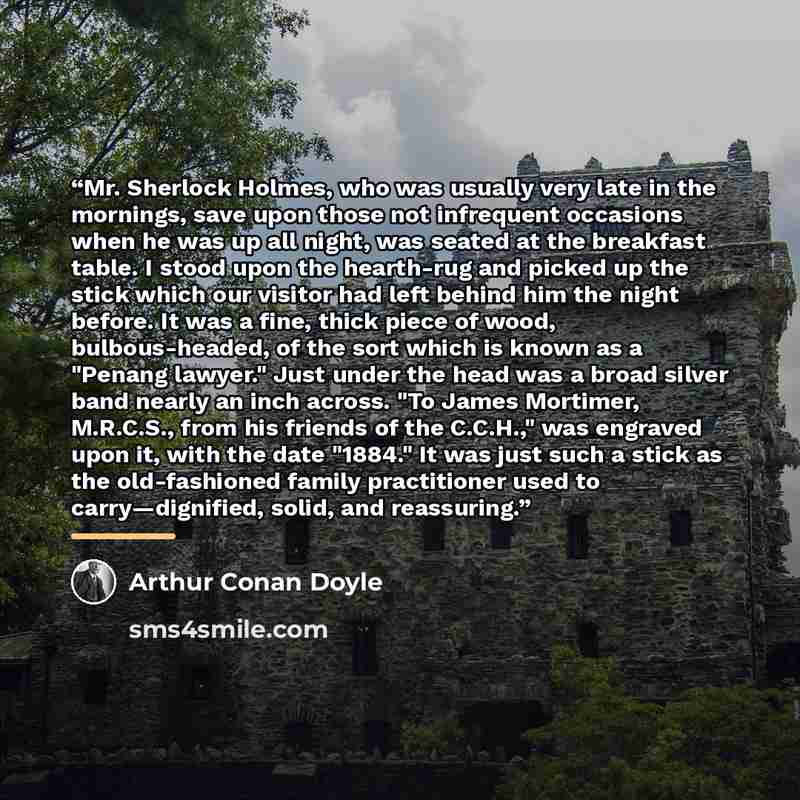 “Mr. Sherlock Holmes, who was usually very late in the mornings, save upon those not infrequent occasions when he was up all night, was seated at the breakfast table. I stood upon the hearth-rug and picked up the stick which our visitor had left behind him the night before. It was a fine, thick…” quote by Arthur Conan Doyle