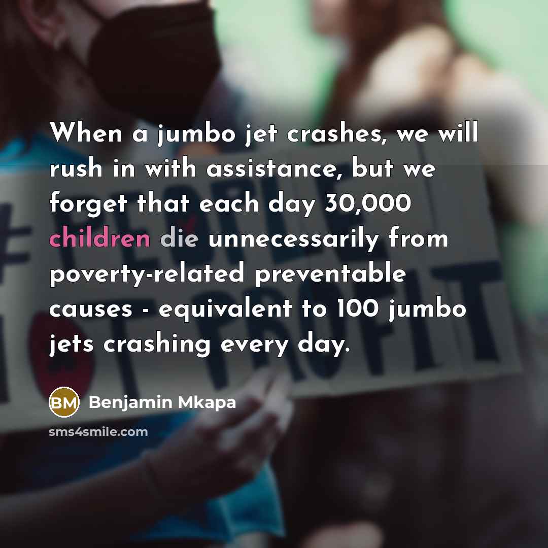 “When a jumbo jet crashes, we will rush in with assistance, but we forget that each day 30,000 children die unnecessarily from poverty-related preventable causes - equivalent to 100 jumbo jets crashing every day.” quote by Benjamin Mkapa