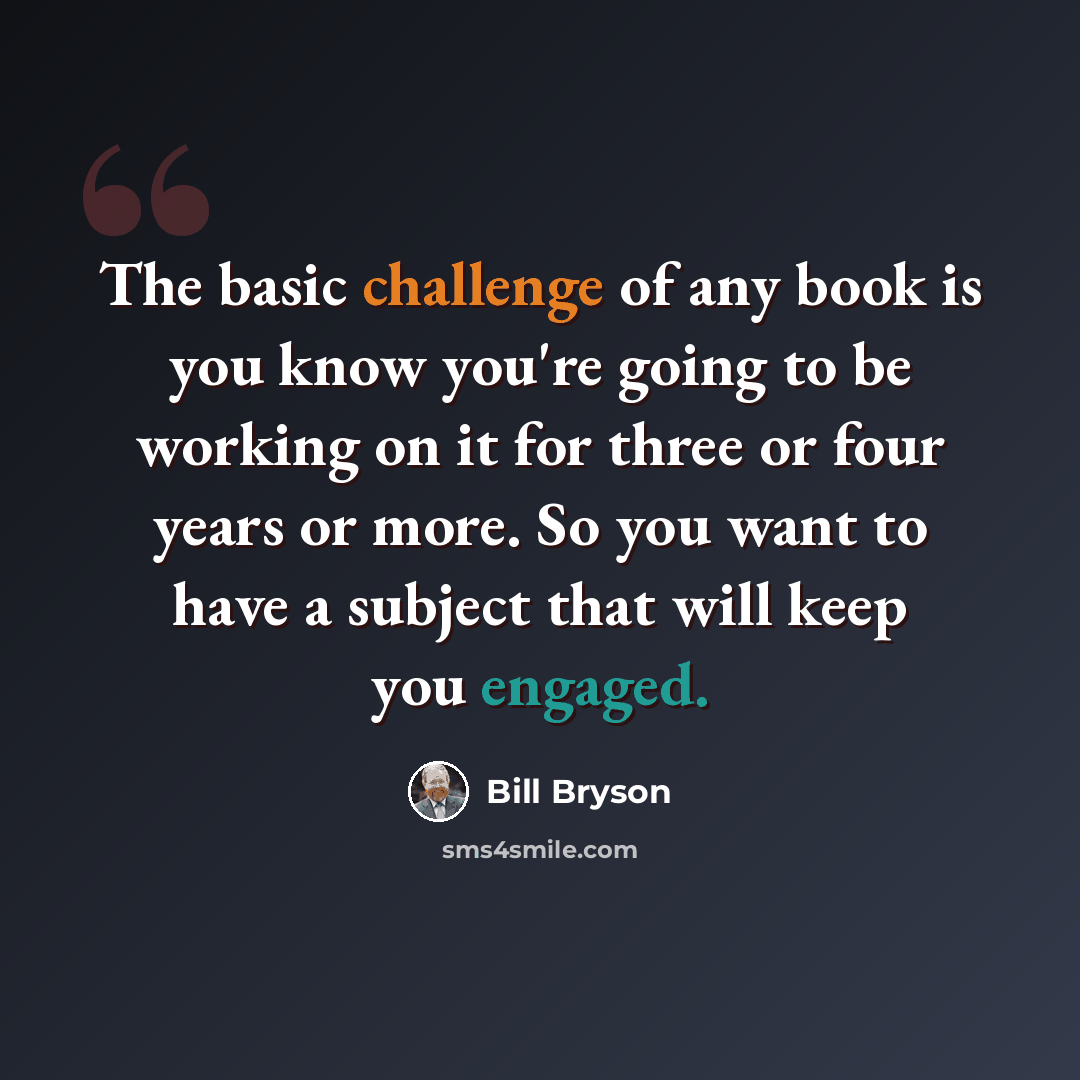 “The basic challenge of any book is you know you're going to be working on it for three or four years or more. So you want to have a subject that will keep you engaged.” quote by Bill Bryson