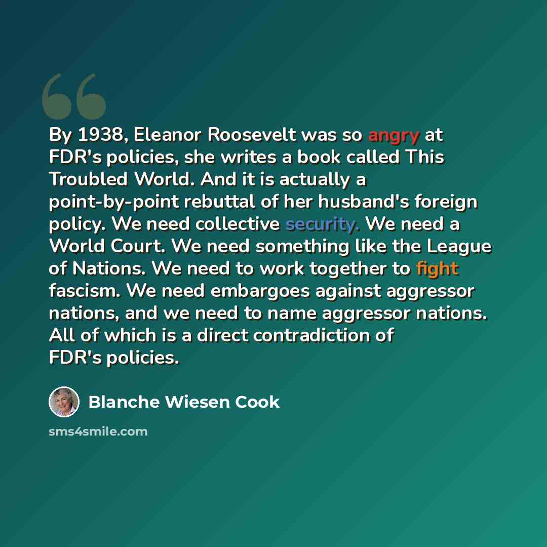 “By 1938, Eleanor Roosevelt was so angry at FDR's policies, she writes a book called This Troubled World. And it is actually a point-by-point rebuttal of her husband's foreign policy. We need collective security. We need a World Court. We need something like the League of Nations. We need to work…” quote by Blanche Wiesen Cook