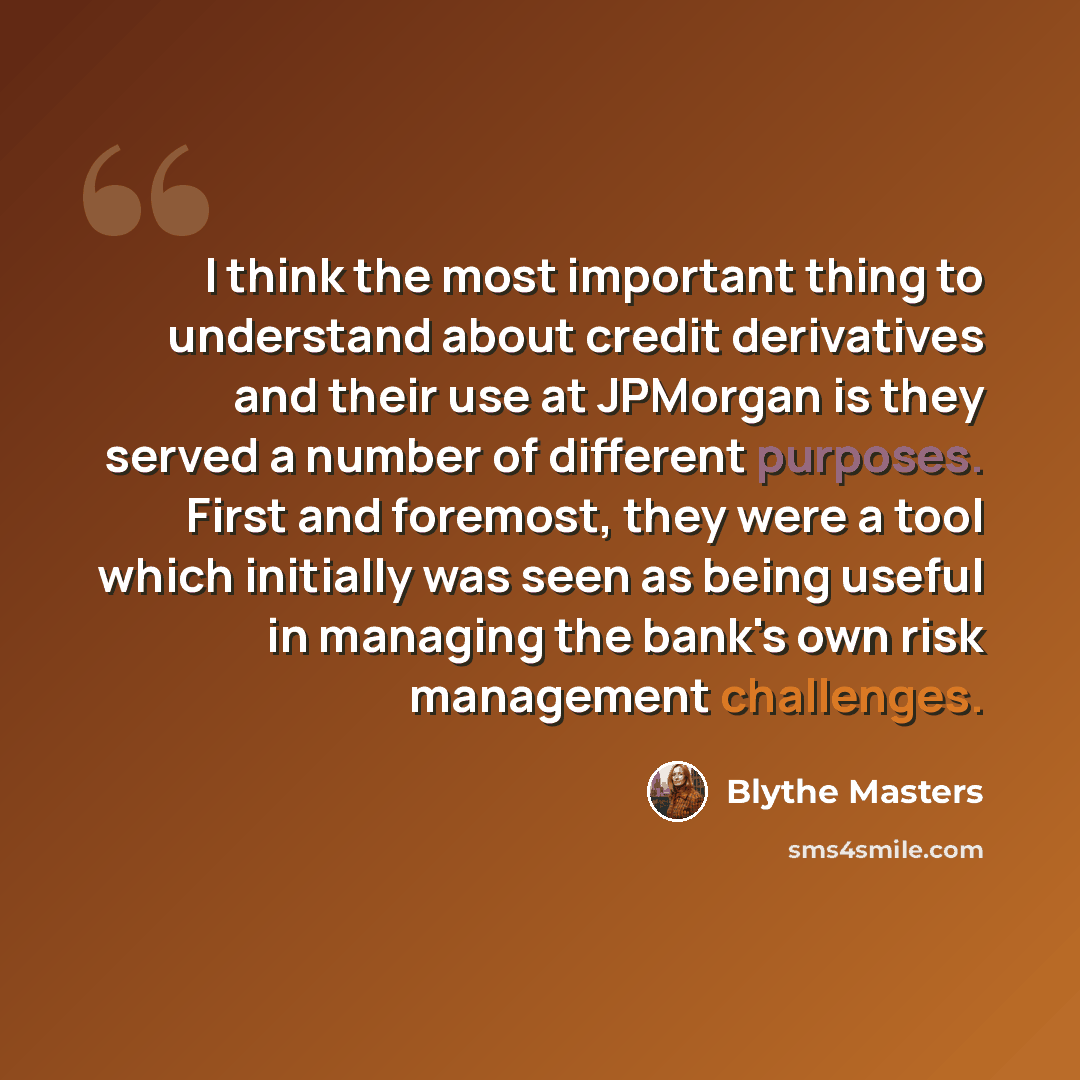 “I think the most important thing to understand about credit derivatives and their use at JPMorgan is they served a number of different purposes. First and foremost, they were a tool which initially was seen as being useful in managing the bank's own risk management challenges.” quote by Blythe Masters