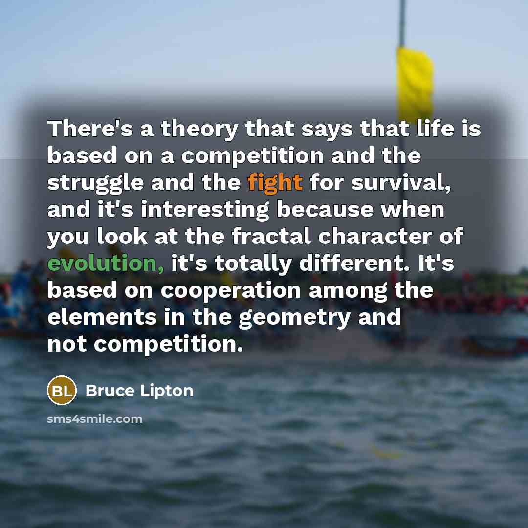 “There's a theory that says that life is based on a competition and the struggle and the fight for survival, and it's interesting because when you look at the fractal character of evolution, it's totally different. It's based on cooperation among the elements in the geometry and not competition.” quote by Bruce Lipton