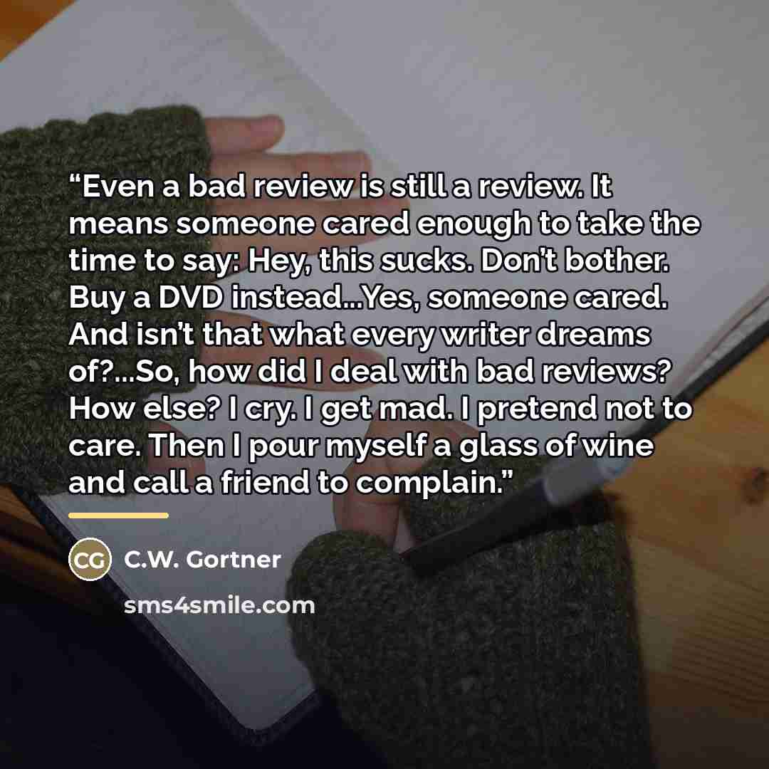 “Even a bad review is still a review. It means someone cared enough to take the time to say: Hey, this sucks. Don’t bother. Buy a DVD instead...Yes, someone cared. And isn’t that what every writer dreams of?...So, how did I deal with bad reviews? How else? I cry. I get mad. I pretend not to care…” quote by C.W. Gortner