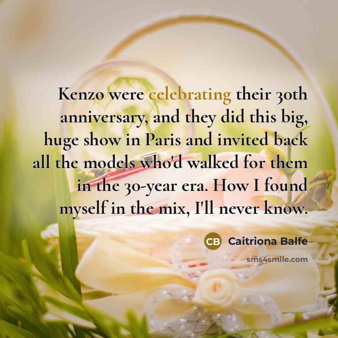 “Kenzo were celebrating their 30th anniversary, and they did this big, huge show in Paris and invited back all the models who'd walked for them in the 30-year era. How I found myself in the mix, I'll never know.” quote by Caitriona Balfe