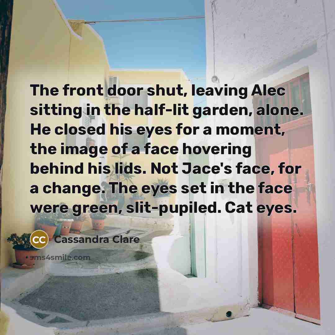“The front door shut, leaving Alec sitting in the half-lit garden, alone. He closed his eyes for a moment, the image of a face hovering behind his lids. Not Jace's face, for a change. The eyes set in the face were green, slit-pupiled. Cat eyes.” quote by Cassandra Clare