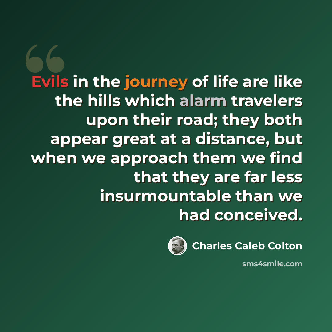 “Evils in the journey of life are like the hills which alarm travelers upon their road; they both appear great at a distance, but when we approach them we find that they are far less insurmountable than we had conceived.” quote by Charles Caleb Colton