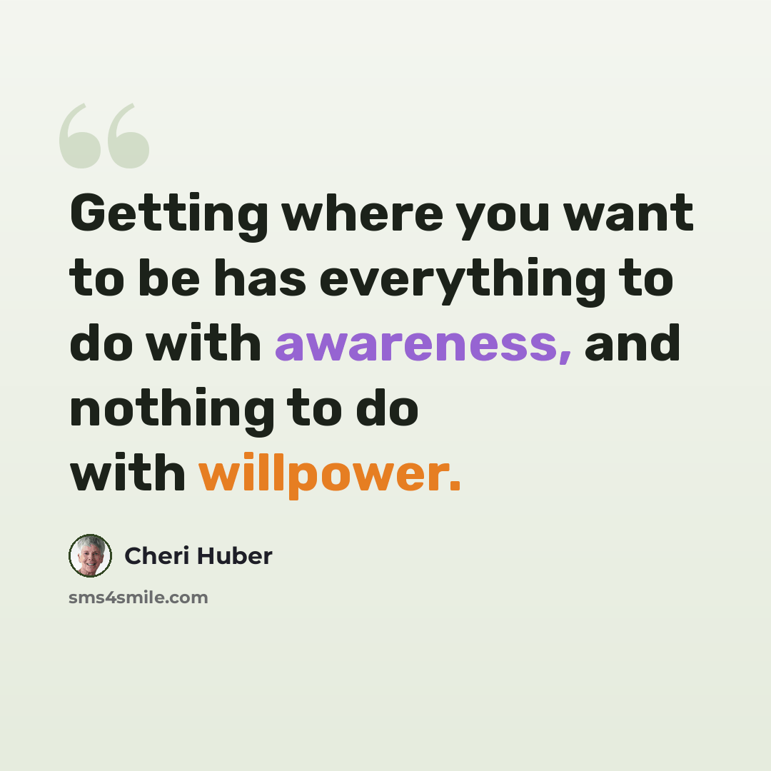 “Getting where you want to be has everything to do with awareness, and nothing to do with willpower.” quote by Cheri Huber