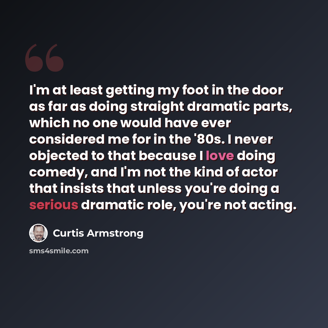 “I'm at least getting my foot in the door as far as doing straight dramatic parts, which no one would have ever considered me for in the '80s. I never objected to that because I love doing comedy, and I'm not the kind of actor that insists that unless you're doing a serious dramatic role, you're…” quote by Curtis Armstrong